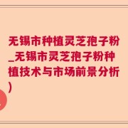 无锡市种植灵芝孢子粉_无锡市灵芝孢子粉种植技术与市场前景分析)