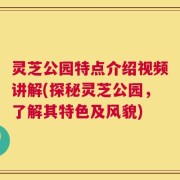 灵芝公园特点介绍视频讲解(探秘灵芝公园，了解其特色及风貌)