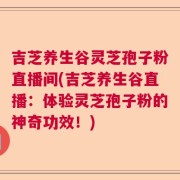 吉芝养生谷灵芝孢子粉直播间(吉芝养生谷直播：体验灵芝孢子粉的神奇功效！)