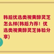 韩后优选类视黄醇灵芝怎么样(韩后力荐！优选类视黄醇灵芝体验分享)