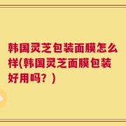 韩国灵芝包装面膜怎么样(韩国灵芝面膜包装好用吗？)