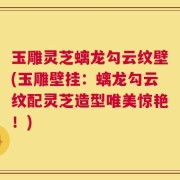 玉雕灵芝螭龙勾云纹壁(玉雕壁挂：螭龙勾云纹配灵芝造型唯美惊艳！)
