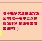 陆平美罗灵芝健康馆怎么样(陆平美罗灵芝健康馆评测 健康养生效果如何？)