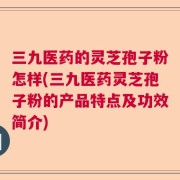 三九医药的灵芝孢子粉怎样(三九医药灵芝孢子粉的产品特点及功效简介)