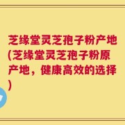 芝缘堂灵芝孢子粉产地(芝缘堂灵芝孢子粉原产地，健康高效的选择)