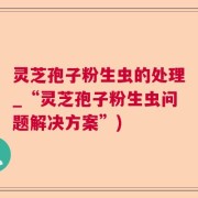 灵芝孢子粉生虫的处理_“灵芝孢子粉生虫问题解决方案”)