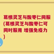 葛根灵芝与酸枣仁同服(葛根灵芝与酸枣仁可同时服用 增强免疫力)