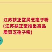 江苏扶正堂灵芝孢子粉(江苏扶正堂推出高品质灵芝孢子粉)