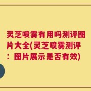灵芝喷雾有用吗测评图片大全(灵芝喷雾测评：图片展示是否有效)