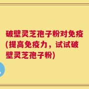 破壁灵芝孢子粉对免疫(提高免疫力，试试破壁灵芝孢子粉)