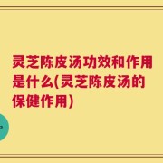 灵芝陈皮汤功效和作用是什么(灵芝陈皮汤的保健作用)