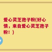 爱心灵芝孢子粉(好心情，来自爱心灵芝孢子粉！)