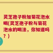 灵芝孢子粉加菊花泡水喝(灵芝孢子粉与菊花泡水的喝法，你知道吗？)