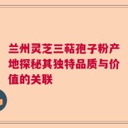 兰州灵芝三萜孢子粉产地探秘其独特品质与价值的关联