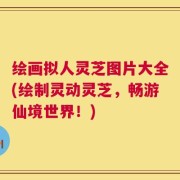 绘画拟人灵芝图片大全(绘制灵动灵芝，畅游仙境世界！)