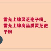 雷允上牌灵芝孢子粉_雷允上牌高品质灵芝孢子粉