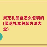 灵芝礼品盒怎么包装的(灵芝礼盒包装方法大全)