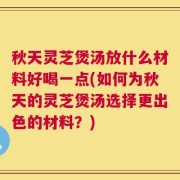 秋天灵芝煲汤放什么材料好喝一点(如何为秋天的灵芝煲汤选择更出色的材料？)
