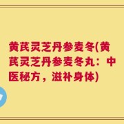 黄芪灵芝丹参麦冬(黄芪灵芝丹参麦冬丸：中医秘方，滋补身体)