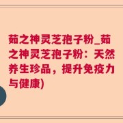 茹之神灵芝孢子粉_茹之神灵芝孢子粉:天然养生珍品,提升免疫力与健康)