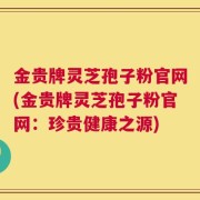 金贵牌灵芝孢子粉官网(金贵牌灵芝孢子粉官网：珍贵健康之源)