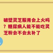 破壁灵芝服用会上火吗？糖尿病人能不能吃灵芝粉会不会太补了
