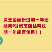 灵芝菌丝粉过期一年还能用吗(灵芝菌丝粉过期一年能否使用？)