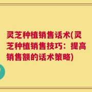 灵芝种植销售话术(灵芝种植销售技巧：提高销售额的话术策略)