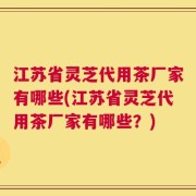 江苏省灵芝代用茶厂家有哪些(江苏省灵芝代用茶厂家有哪些？)