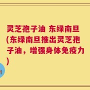 灵芝孢子油 东绿南旦(东绿南旦推出灵芝孢子油，增强身体免疫力)