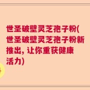 世圣破壁灵芝孢子粉(世圣破壁灵芝孢子粉新推出, 让你重获健康活力)