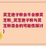 灵芝孢子粉会不会掺灵芝粉_灵芝孢子粉与灵芝粉混合的可能性探讨)