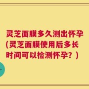 灵芝面膜多久测出怀孕(灵芝面膜使用后多长时间可以检测怀孕？)