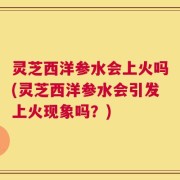 灵芝西洋参水会上火吗(灵芝西洋参水会引发上火现象吗？)