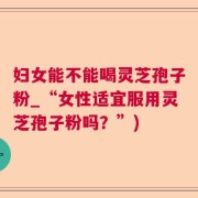妇女能不能喝灵芝孢子粉_“女性适宜服用灵芝孢子粉吗？”)