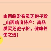 山西临汾有灵芝孢子粉_山西临汾特产：高品质灵芝孢子粉，健康养生之选)