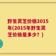 野生灵芝价格2015年(2015年野生灵芝价格是多少？)