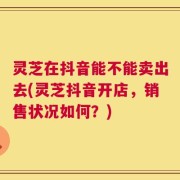 灵芝在抖音能不能卖出去(灵芝抖音开店，销售状况如何？)