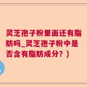 灵芝孢子粉里面还有脂肪吗_灵芝孢子粉中是否含有脂肪成分？)