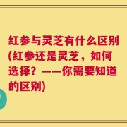 红参与灵芝有什么区别(红参还是灵芝，如何选择？——你需要知道的区别)