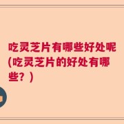 吃灵芝片有哪些好处呢(吃灵芝片的好处有哪些？)