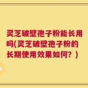 灵芝破壁孢子粉能长用吗(灵芝破壁孢子粉的长期使用效果如何？)