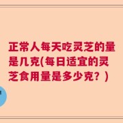 正常人每天吃灵芝的量是几克(每日适宜的灵芝食用量是多少克？)
