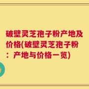 破壁灵芝孢子粉产地及价格(破壁灵芝孢子粉：产地与价格一览)