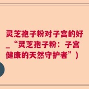 灵芝孢子粉对子宫的好_“灵芝孢子粉：子宫健康的天然守护者”)