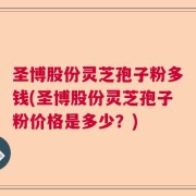 圣博股份灵芝孢子粉多钱(圣博股份灵芝孢子粉价格是多少？)