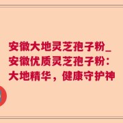 安徽大地灵芝孢子粉_安徽优质灵芝孢子粉：大地精华，健康守护神