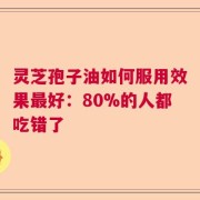 灵芝孢子油如何服用效果最好：80%的人都吃错了
