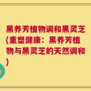 黑养芳植物调和黑灵芝(重塑健康：黑养芳植物与黑灵芝的天然调和)