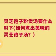 灵芝孢子粉煲汤要什么时下(如何煮出美味的灵芝孢子汤？)